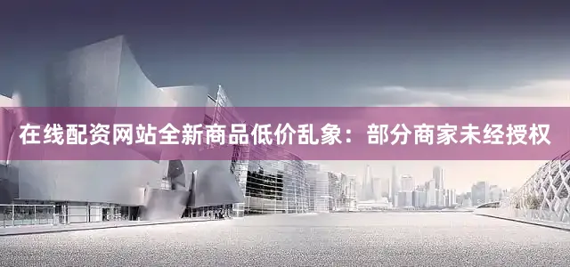 在线配资网站全新商品低价乱象：部分商家未经授权